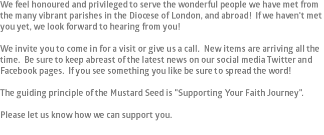We feel honoured and privileged to serve the wonderful people we have met from the many vibrant parishes in the Diocese of London, and abroad! If we haven't met you yet, we look forward to hearing from you! We invite you to come in for a visit or give us a call. New items are arriving all the time. Be sure to keep abreast of the latest news on our social media Twitter and Facebook pages. If you see something you like be sure to spread the word! The guiding principle of the Mustard Seed is "Supporting Your Faith Journey". Please let us know how we can support you.